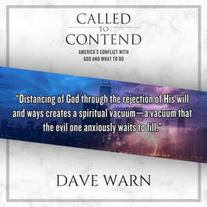 "Distancing of God through the rejection of His will and ways creates a spiritual vacuum - a vacuum that the evil one anxiously waits to fill." - - Dave Warn, Called to Contend - America's Conflict with God and What to Do